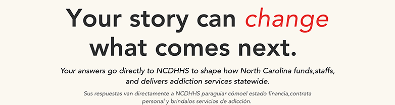 Your story can what comes next. change Your answers go directly to NCDHHS to shape how North Carolina funds,staffs, and delivers addiction services statewide. Sus respuestas van directamente a NCDHHS paraguiar cómoel estado financia,contrata personal y brindalos servicios de adicción.